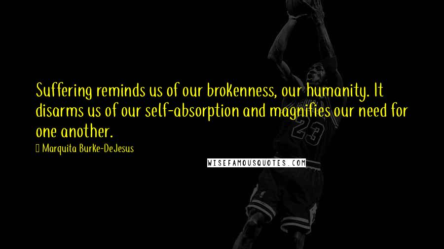 Marquita Burke-DeJesus Quotes: Suffering reminds us of our brokenness, our humanity. It disarms us of our self-absorption and magnifies our need for one another.