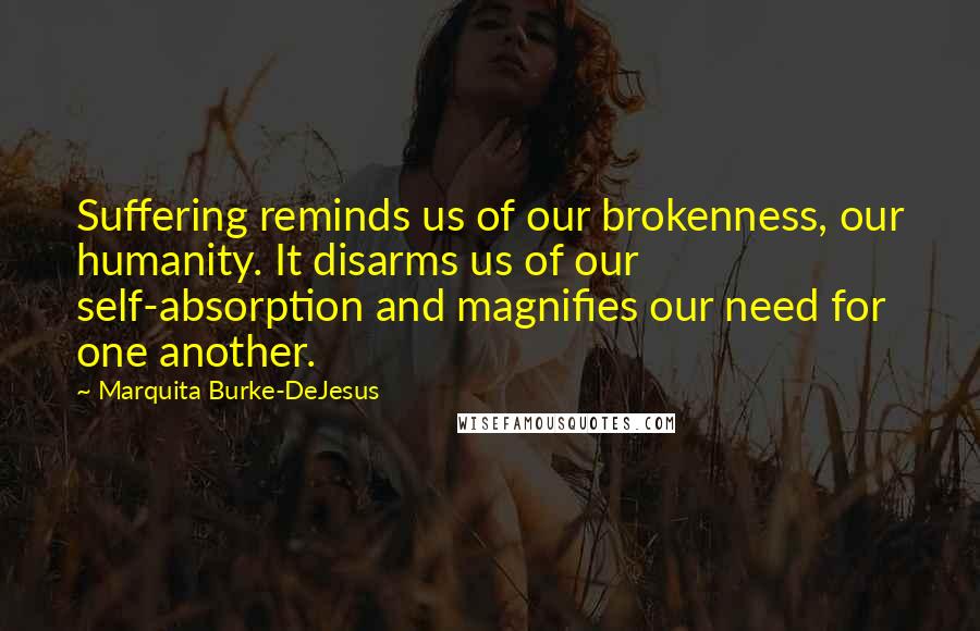 Marquita Burke-DeJesus Quotes: Suffering reminds us of our brokenness, our humanity. It disarms us of our self-absorption and magnifies our need for one another.