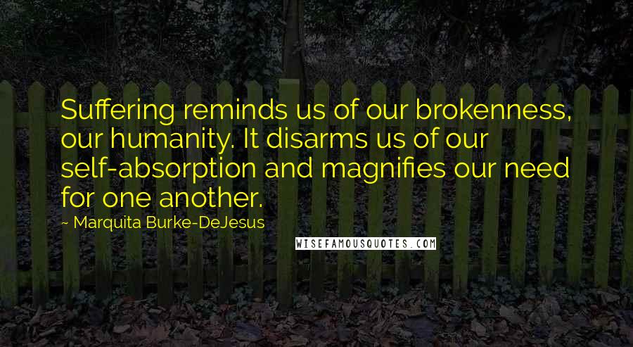 Marquita Burke-DeJesus Quotes: Suffering reminds us of our brokenness, our humanity. It disarms us of our self-absorption and magnifies our need for one another.