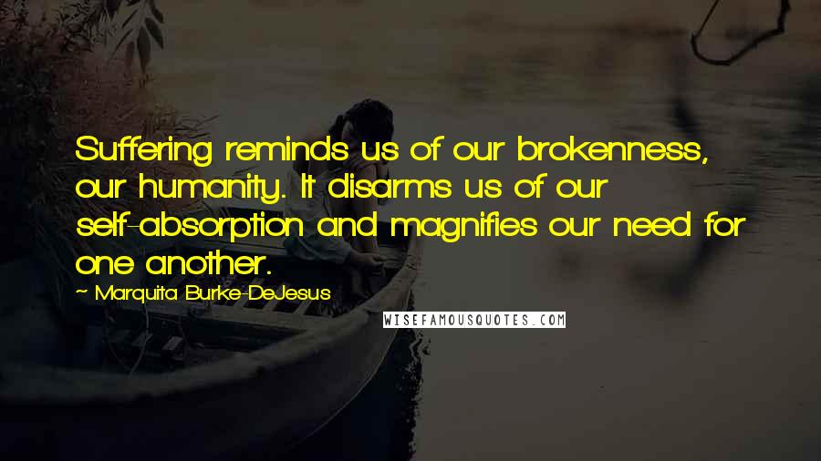 Marquita Burke-DeJesus Quotes: Suffering reminds us of our brokenness, our humanity. It disarms us of our self-absorption and magnifies our need for one another.