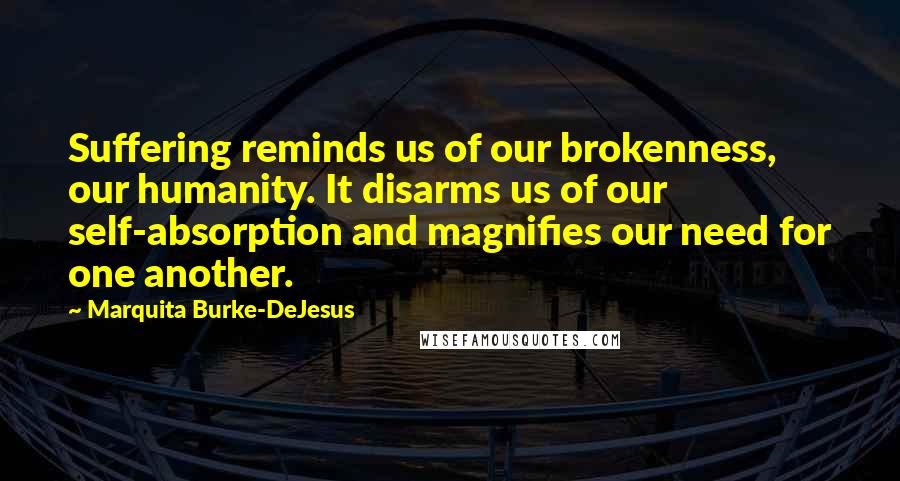 Marquita Burke-DeJesus Quotes: Suffering reminds us of our brokenness, our humanity. It disarms us of our self-absorption and magnifies our need for one another.