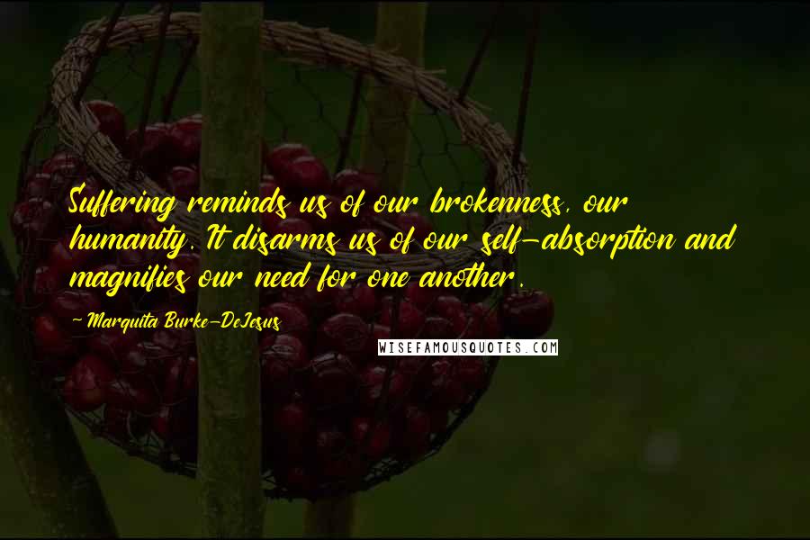 Marquita Burke-DeJesus Quotes: Suffering reminds us of our brokenness, our humanity. It disarms us of our self-absorption and magnifies our need for one another.