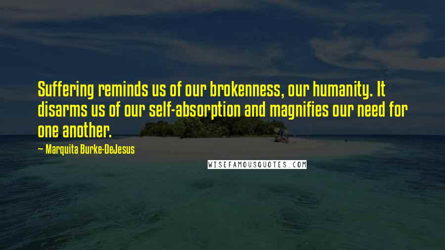 Marquita Burke-DeJesus Quotes: Suffering reminds us of our brokenness, our humanity. It disarms us of our self-absorption and magnifies our need for one another.