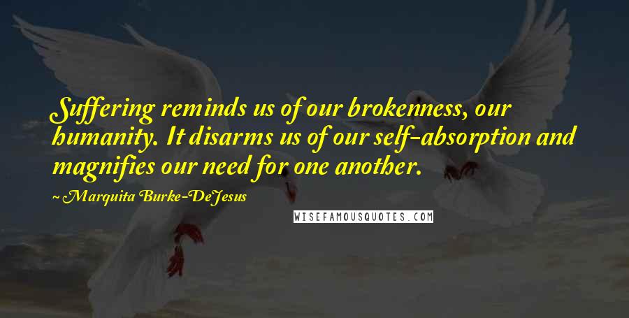 Marquita Burke-DeJesus Quotes: Suffering reminds us of our brokenness, our humanity. It disarms us of our self-absorption and magnifies our need for one another.