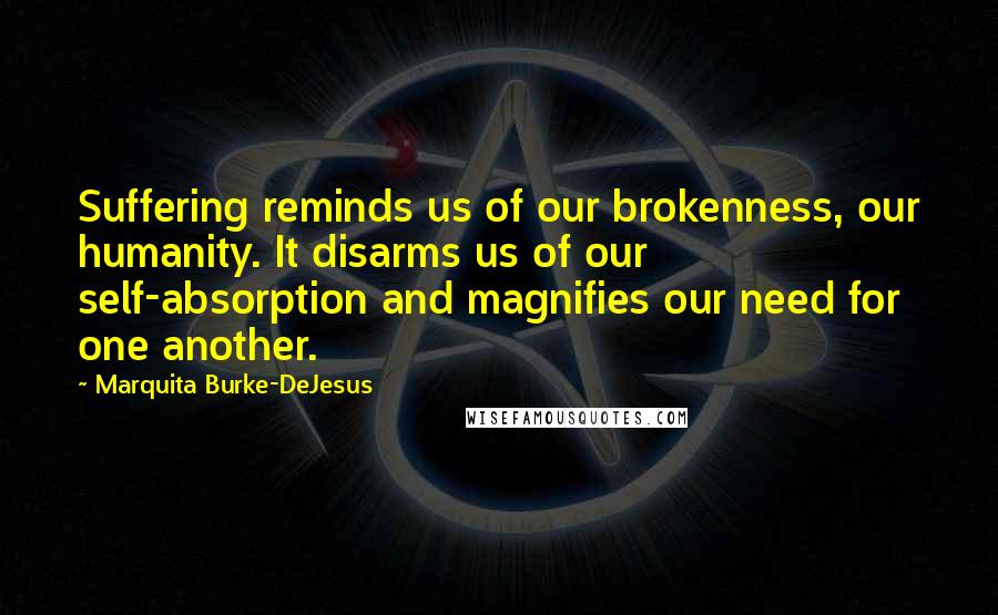 Marquita Burke-DeJesus Quotes: Suffering reminds us of our brokenness, our humanity. It disarms us of our self-absorption and magnifies our need for one another.