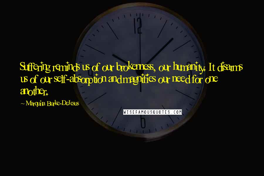 Marquita Burke-DeJesus Quotes: Suffering reminds us of our brokenness, our humanity. It disarms us of our self-absorption and magnifies our need for one another.