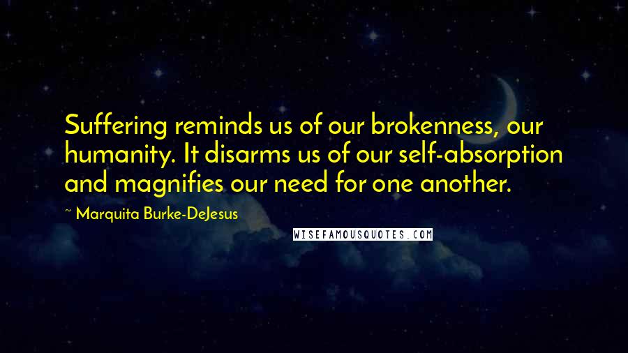 Marquita Burke-DeJesus Quotes: Suffering reminds us of our brokenness, our humanity. It disarms us of our self-absorption and magnifies our need for one another.