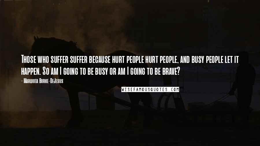 Marquita Burke-DeJesus Quotes: Those who suffer suffer because hurt people hurt people, and busy people let it happen. So am I going to be busy or am I going to be brave?