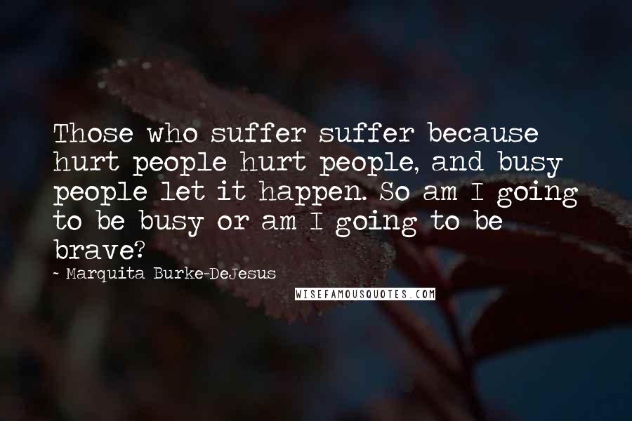 Marquita Burke-DeJesus Quotes: Those who suffer suffer because hurt people hurt people, and busy people let it happen. So am I going to be busy or am I going to be brave?