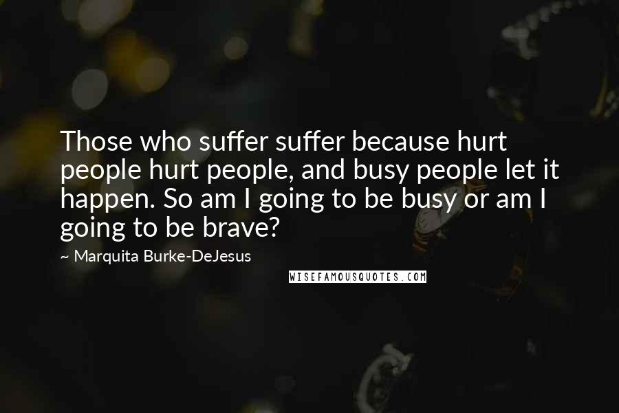 Marquita Burke-DeJesus Quotes: Those who suffer suffer because hurt people hurt people, and busy people let it happen. So am I going to be busy or am I going to be brave?