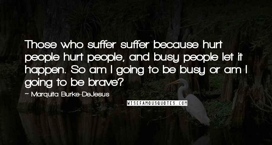 Marquita Burke-DeJesus Quotes: Those who suffer suffer because hurt people hurt people, and busy people let it happen. So am I going to be busy or am I going to be brave?