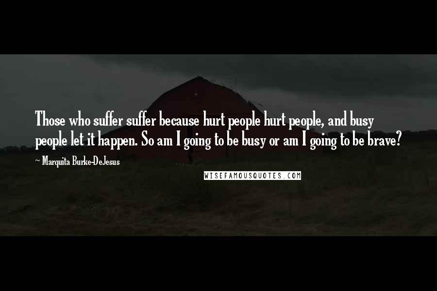 Marquita Burke-DeJesus Quotes: Those who suffer suffer because hurt people hurt people, and busy people let it happen. So am I going to be busy or am I going to be brave?