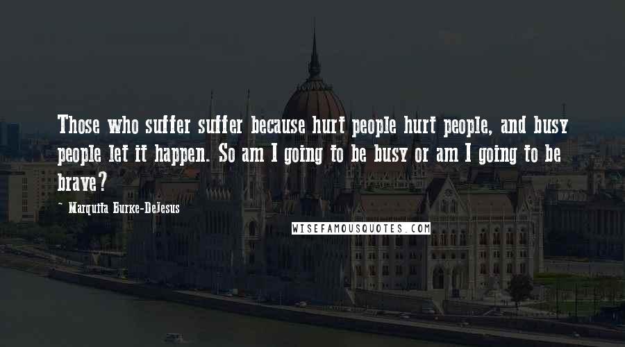 Marquita Burke-DeJesus Quotes: Those who suffer suffer because hurt people hurt people, and busy people let it happen. So am I going to be busy or am I going to be brave?