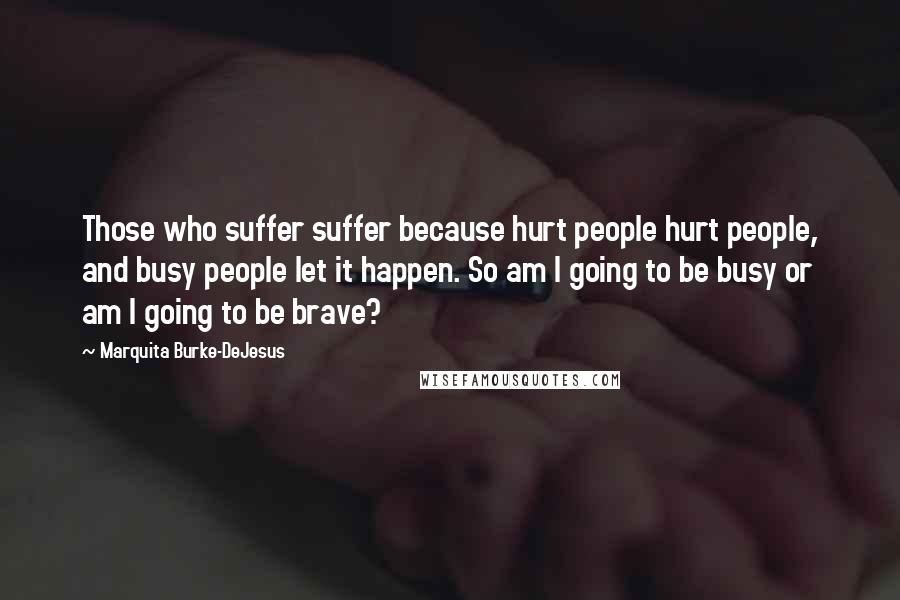 Marquita Burke-DeJesus Quotes: Those who suffer suffer because hurt people hurt people, and busy people let it happen. So am I going to be busy or am I going to be brave?