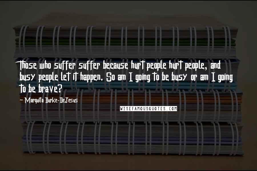 Marquita Burke-DeJesus Quotes: Those who suffer suffer because hurt people hurt people, and busy people let it happen. So am I going to be busy or am I going to be brave?