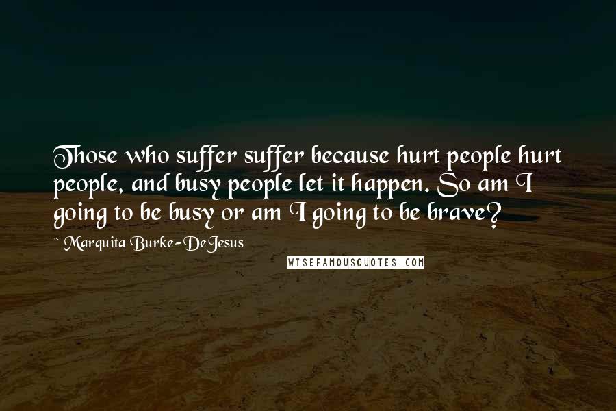 Marquita Burke-DeJesus Quotes: Those who suffer suffer because hurt people hurt people, and busy people let it happen. So am I going to be busy or am I going to be brave?