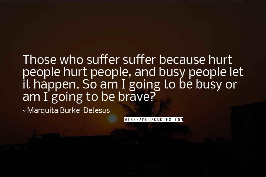 Marquita Burke-DeJesus Quotes: Those who suffer suffer because hurt people hurt people, and busy people let it happen. So am I going to be busy or am I going to be brave?