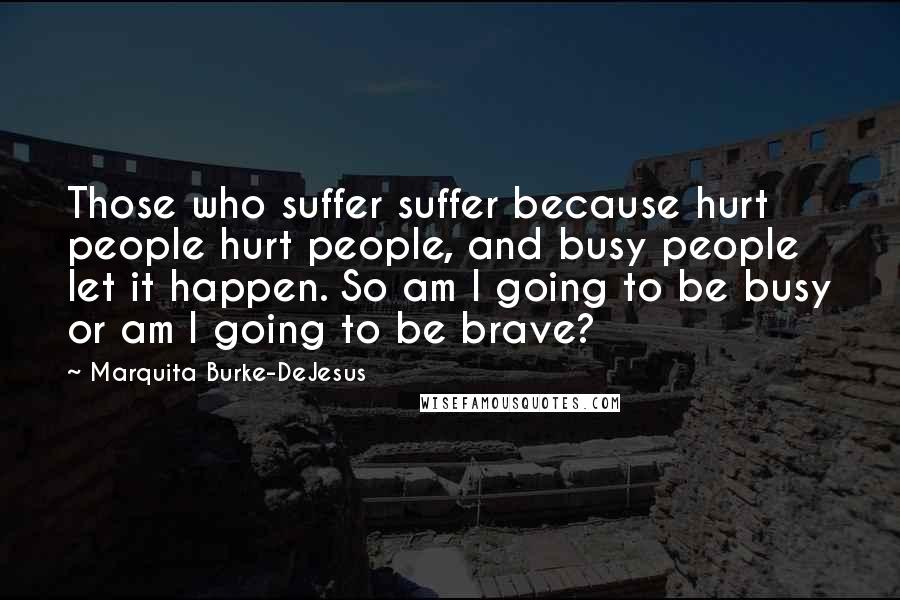 Marquita Burke-DeJesus Quotes: Those who suffer suffer because hurt people hurt people, and busy people let it happen. So am I going to be busy or am I going to be brave?