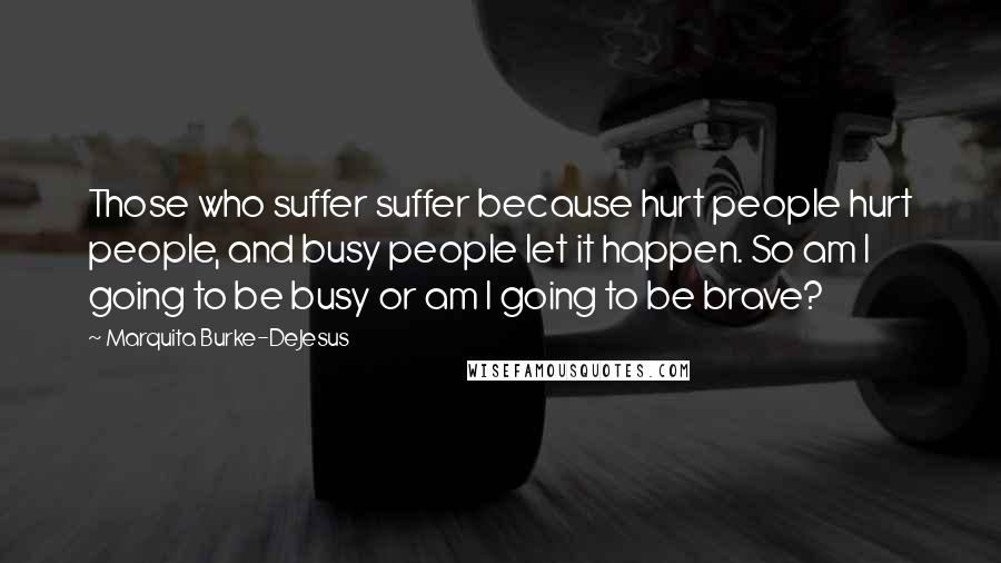 Marquita Burke-DeJesus Quotes: Those who suffer suffer because hurt people hurt people, and busy people let it happen. So am I going to be busy or am I going to be brave?