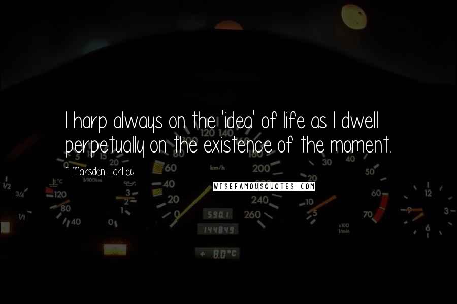 Marsden Hartley Quotes: I harp always on the 'idea' of life as I dwell perpetually on the existence of the moment.