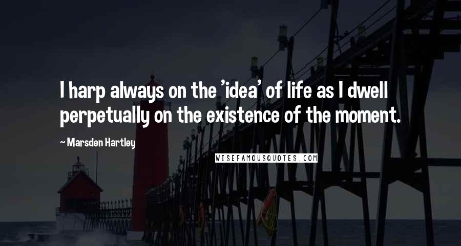 Marsden Hartley Quotes: I harp always on the 'idea' of life as I dwell perpetually on the existence of the moment.