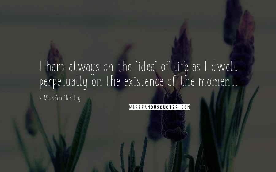 Marsden Hartley Quotes: I harp always on the 'idea' of life as I dwell perpetually on the existence of the moment.