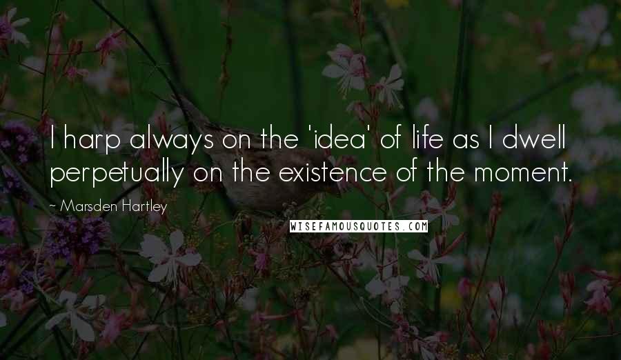 Marsden Hartley Quotes: I harp always on the 'idea' of life as I dwell perpetually on the existence of the moment.