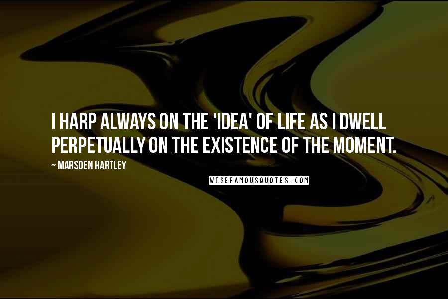 Marsden Hartley Quotes: I harp always on the 'idea' of life as I dwell perpetually on the existence of the moment.