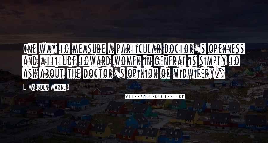 Marsden Wagner Quotes: One way to measure a particular doctor's openness and attitude toward women in general is simply to ask about the doctor's opinion of midwifery.