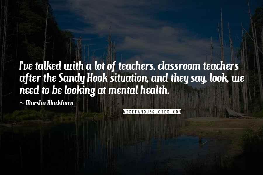 Marsha Blackburn Quotes: I've talked with a lot of teachers, classroom teachers after the Sandy Hook situation, and they say, look, we need to be looking at mental health.