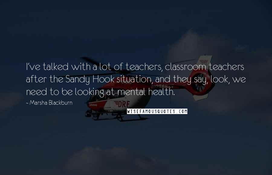 Marsha Blackburn Quotes: I've talked with a lot of teachers, classroom teachers after the Sandy Hook situation, and they say, look, we need to be looking at mental health.