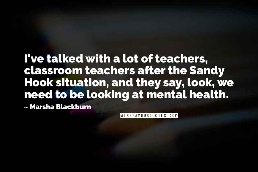 Marsha Blackburn Quotes: I've talked with a lot of teachers, classroom teachers after the Sandy Hook situation, and they say, look, we need to be looking at mental health.