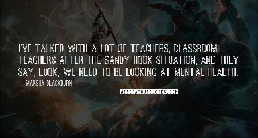 Marsha Blackburn Quotes: I've talked with a lot of teachers, classroom teachers after the Sandy Hook situation, and they say, look, we need to be looking at mental health.