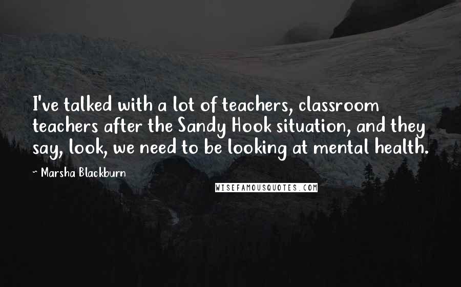 Marsha Blackburn Quotes: I've talked with a lot of teachers, classroom teachers after the Sandy Hook situation, and they say, look, we need to be looking at mental health.