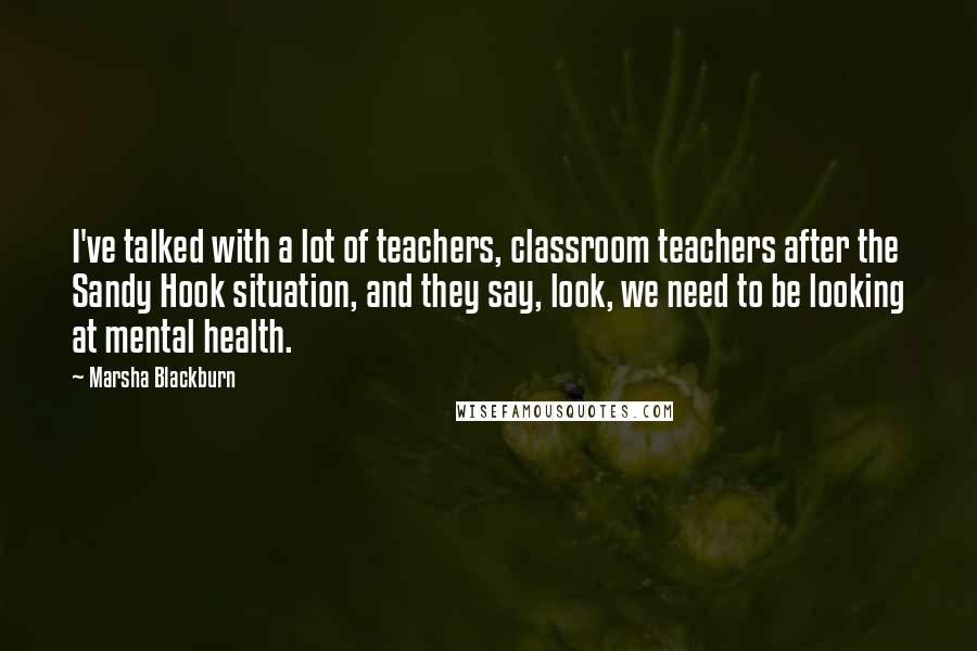 Marsha Blackburn Quotes: I've talked with a lot of teachers, classroom teachers after the Sandy Hook situation, and they say, look, we need to be looking at mental health.