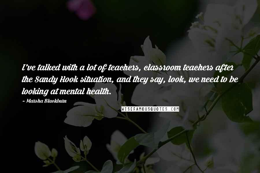 Marsha Blackburn Quotes: I've talked with a lot of teachers, classroom teachers after the Sandy Hook situation, and they say, look, we need to be looking at mental health.