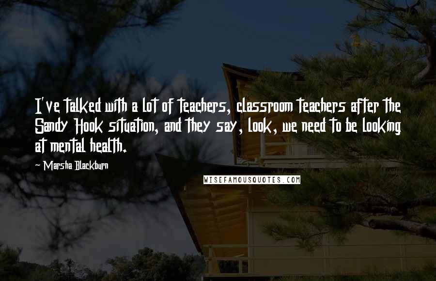 Marsha Blackburn Quotes: I've talked with a lot of teachers, classroom teachers after the Sandy Hook situation, and they say, look, we need to be looking at mental health.