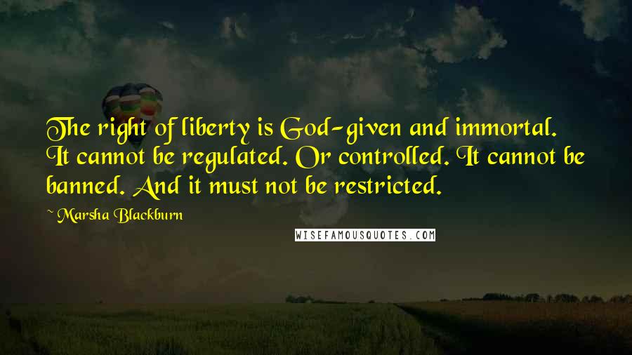 Marsha Blackburn Quotes: The right of liberty is God-given and immortal. It cannot be regulated. Or controlled. It cannot be banned. And it must not be restricted.