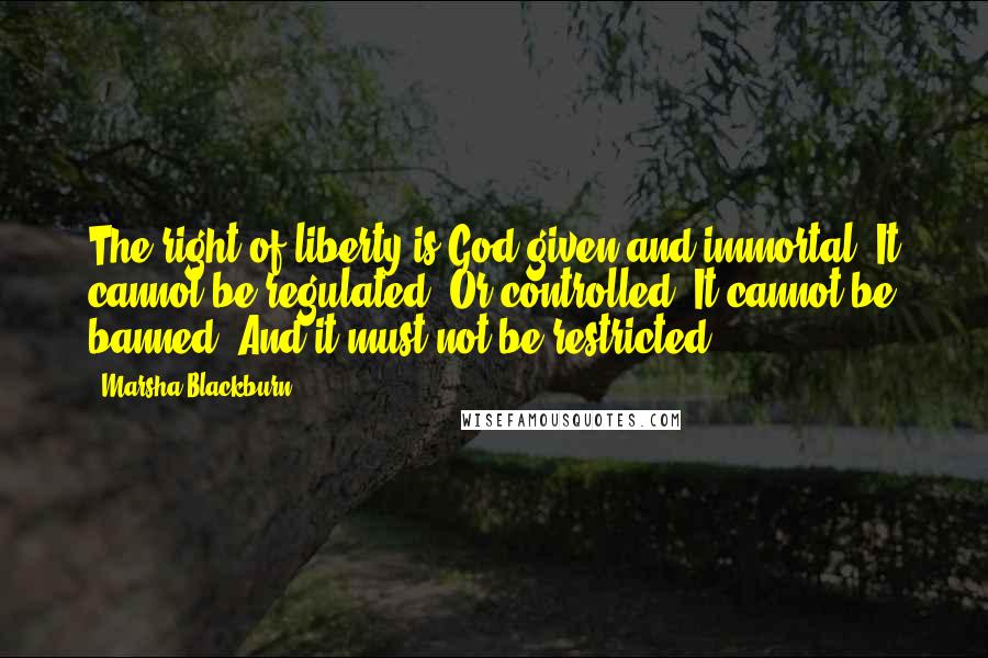 Marsha Blackburn Quotes: The right of liberty is God-given and immortal. It cannot be regulated. Or controlled. It cannot be banned. And it must not be restricted.