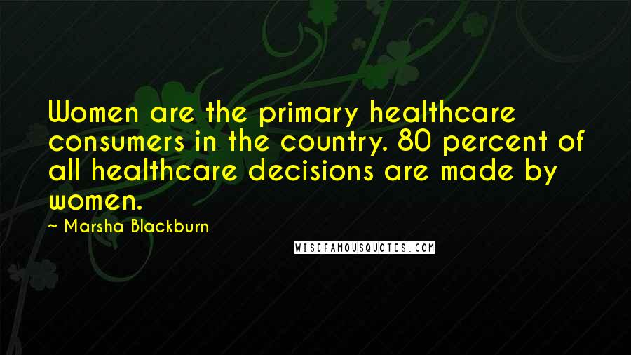 Marsha Blackburn Quotes: Women are the primary healthcare consumers in the country. 80 percent of all healthcare decisions are made by women.