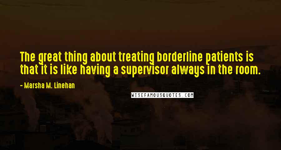 Marsha M. Linehan Quotes: The great thing about treating borderline patients is that it is like having a supervisor always in the room.
