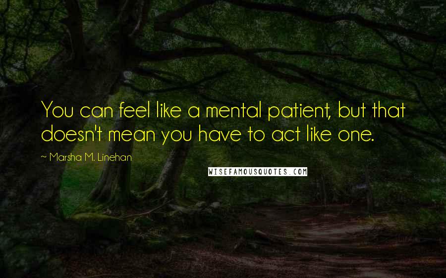 Marsha M. Linehan Quotes: You can feel like a mental patient, but that doesn't mean you have to act like one.