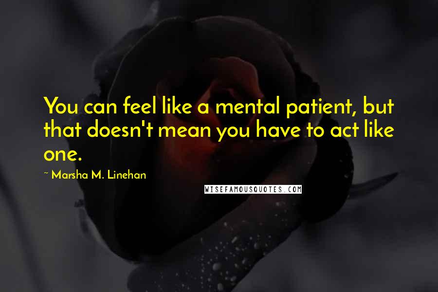 Marsha M. Linehan Quotes: You can feel like a mental patient, but that doesn't mean you have to act like one.