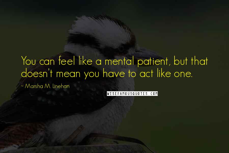 Marsha M. Linehan Quotes: You can feel like a mental patient, but that doesn't mean you have to act like one.