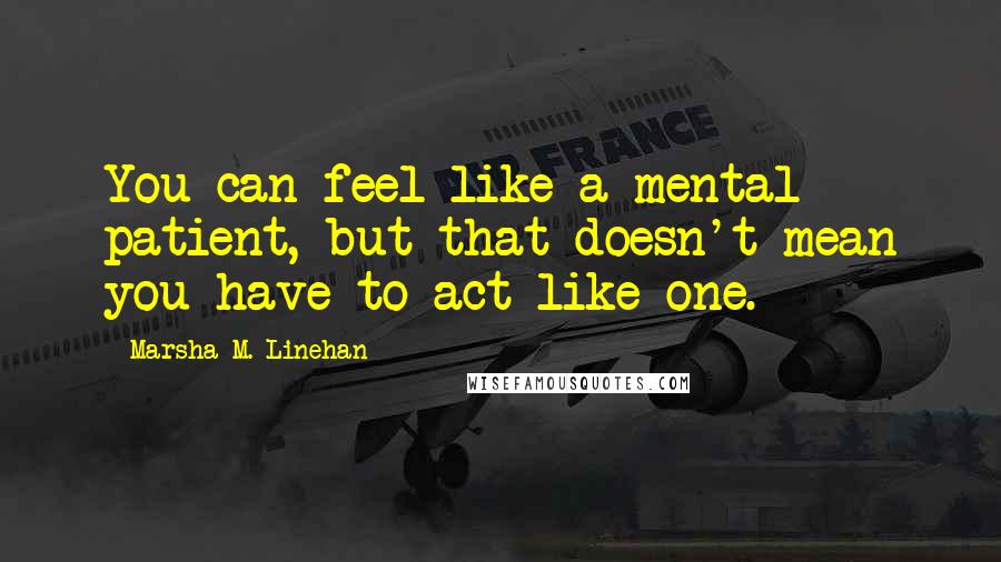 Marsha M. Linehan Quotes: You can feel like a mental patient, but that doesn't mean you have to act like one.