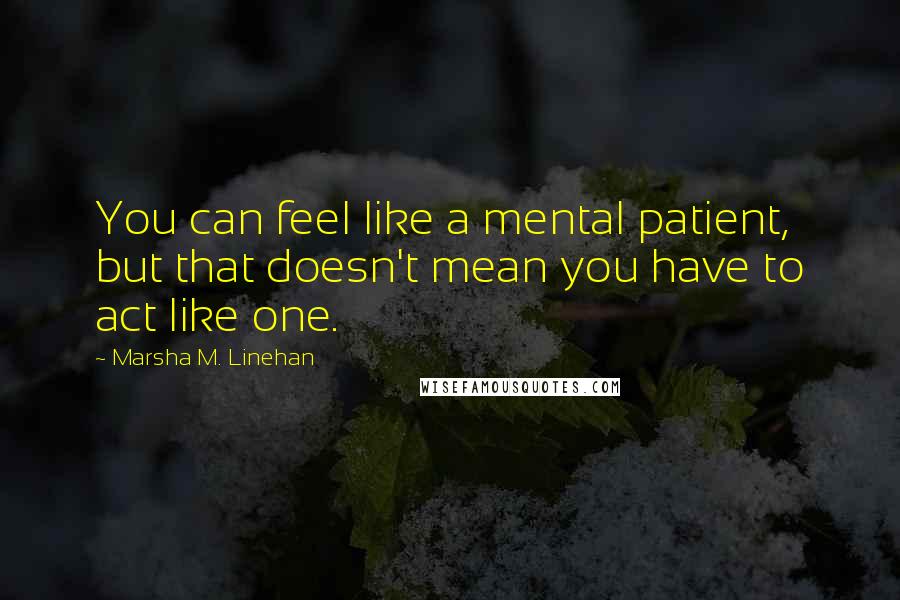 Marsha M. Linehan Quotes: You can feel like a mental patient, but that doesn't mean you have to act like one.