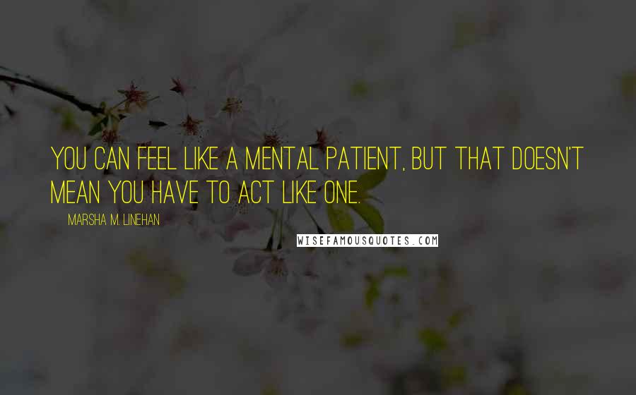 Marsha M. Linehan Quotes: You can feel like a mental patient, but that doesn't mean you have to act like one.