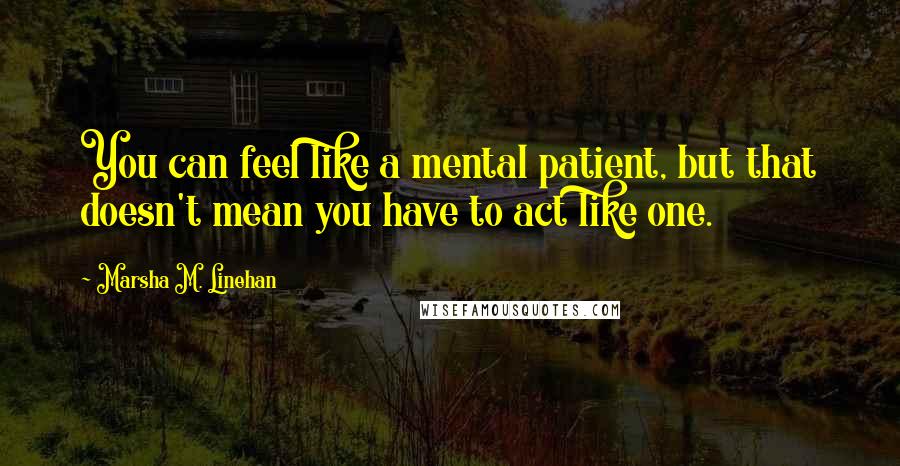 Marsha M. Linehan Quotes: You can feel like a mental patient, but that doesn't mean you have to act like one.