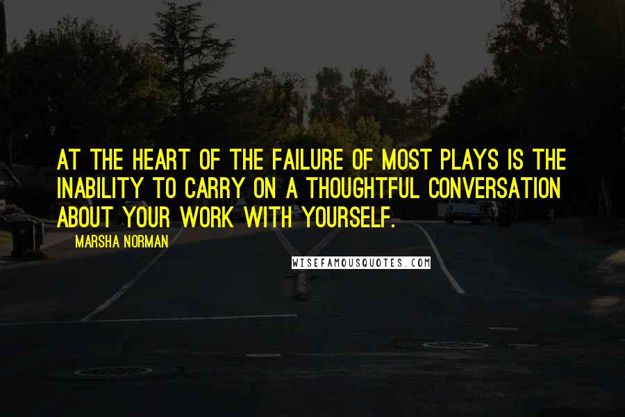 Marsha Norman Quotes: At the heart of the failure of most plays is the inability to carry on a thoughtful conversation about your work with yourself.