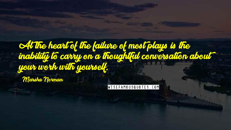 Marsha Norman Quotes: At the heart of the failure of most plays is the inability to carry on a thoughtful conversation about your work with yourself.